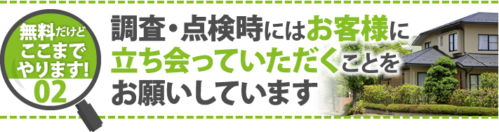 無料だけどここまでやります！02調査・点検時にはお客様に立ち会っていただくことをお願いしています